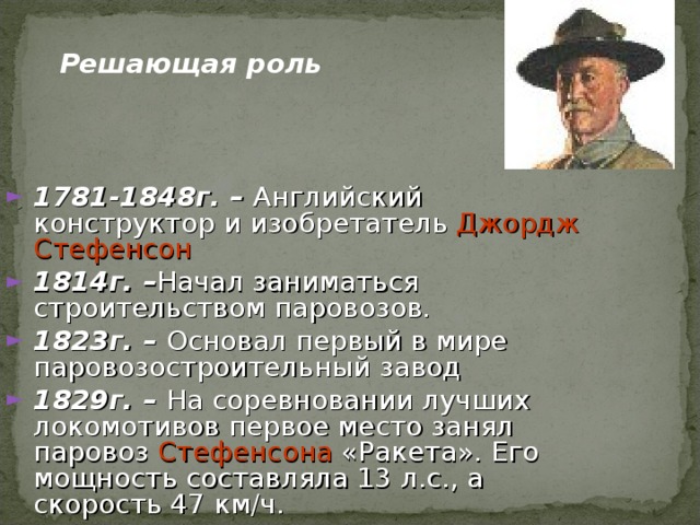 Решающая роль 1781-1848 г. – Английский конструктор и изобретатель Джордж Стефенсон  1814г. – Начал заниматься строительством паровозов. 1823 г. – Основал первый в мире паровозостроительный завод 1829г. – На соревновании лучших локомотивов первое место занял паровоз Стефенсона «Ракета». Его мощность составляла 13 л.с., а скорость 47 км/ч.   