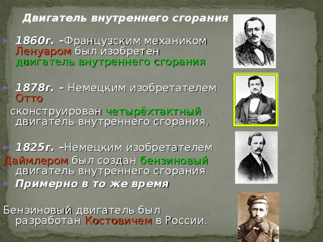 Двигатель внутреннего сгорания 1860г. – Французским механиком Ленуаром был изобретён двигатель внутреннего сгорания  1878 г. – Немецким изобретателем Отто  сконструирован четырёхтактный двигатель внутреннего сгорания. 1825 г. – Немецким изобретателем Даймлером был создан  бензиновый  двигатель внутреннего сгорания Примерно в то же время  Бензиновый двигатель был разработан Костовичем в России. 