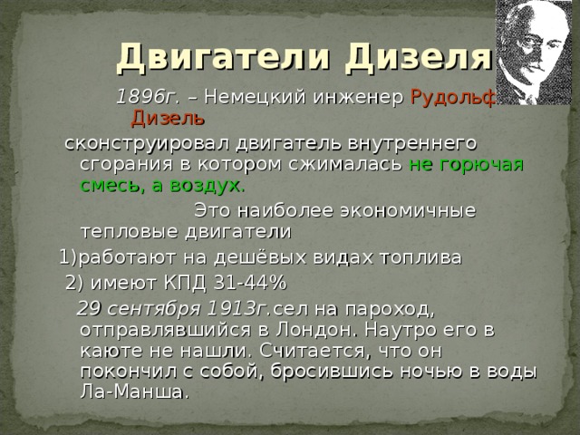 Двигатели Дизеля 1896г. – Немецкий инженер Рудольф Дизель 1896г. – Немецкий инженер Рудольф Дизель 1896г. – Немецкий инженер Рудольф Дизель  сконструировал двигатель внутреннего сгорания в котором сжималась не горючая смесь, а воздух.  Это наиболее экономичные тепловые двигатели 1)работают на дешёвых видах топлива  2) имеют КПД 31-44 %  29 сентября 1913г. сел на пароход, отправлявшийся в Лондон. Наутро его в каюте не нашли. Считается, что он покончил с собой, бросившись ночью в воды Ла-Манша. 