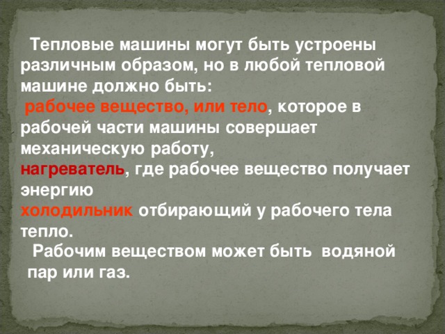  Тепловые машины могут быть устроены различным образом, но в любой тепловой машине должно быть:  рабочее вещество, или тело , которое в рабочей части машины совершает механическую работу, нагреватель , где рабочее вещество получает энергию холодильник отбирающий у рабочего тела тепло.  Рабочим веществом может быть водяной пар или газ. 