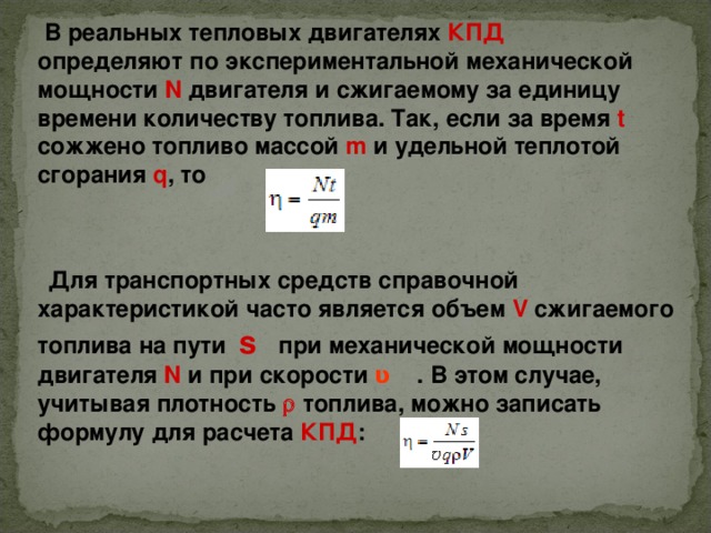  В реальных тепловых двигателях КПД определяют по экспериментальной механической мощности N двигателя и сжигаемому за единицу времени количеству топлива. Так, если за время t сожжено топливо массой m и удельной теплотой сгорания q , то  Для транспортных средств справочной характеристикой часто является объем V сжигаемого топлива на пути s при механической мощности двигателя N и при скорости ʋ   . В этом случае, учитывая плотность   топлива, можно записать формулу для расчета КПД : 