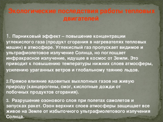 Экологические последствия работы тепловых двигателей  1. Парниковый эффект – повышение концентрации углекислого газа (продукт сгорания в нагревателях тепловых машин) в атмосфере. Углекислый газ пропускает видимое и ультрафиолетовое излучение Солнца, но поглощает инфракрасное излучение, идущее в космос от Земли. Это приводит к повышению температуры нижних слоев атмосферы, усилению ураганных ветров и глобальному таянию льдов.  2. Прямое влияние ядовитых выхлопных газов на живую природу (канцерогены, смог, кислотные дожди от побочных продуктов сгорания). 3.  Разрушение озонового слоя при полетах самолетов и запусках ракет. Озон верхних слоев атмосферы защищает все живое на Земле от избыточного ультрафиолетового излучения Солнца. 