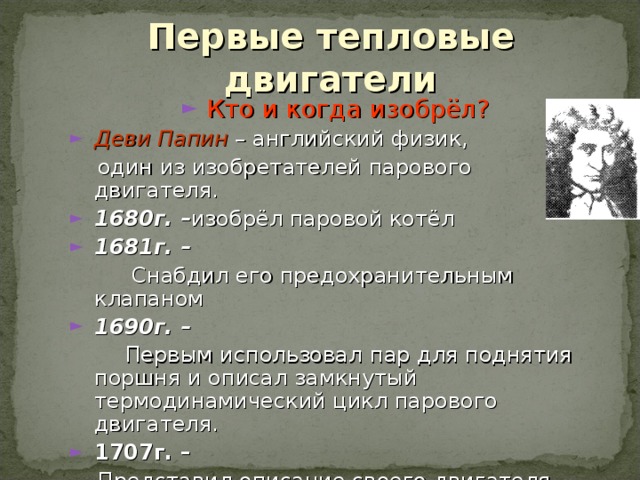 Первые тепловые двигатели Кто и когда изобрёл? Деви Папин – английский физик,  один из изобретателей парового двигателя. 1680г. – изобрёл паровой котёл 1681г. –  Снабдил его предохранительным клапаном 1690г. –  Первым использовал  пар для поднятия поршня и описал замкнутый термодинамический цикл парового двигателя. 1707г. –  Представил описание своего двигателя 