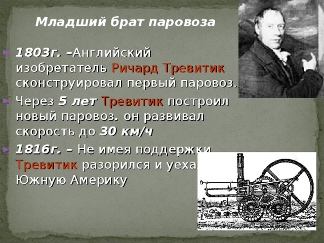 Младший брат паровоза 1803 г. – Английский изобретатель Ричард Тревитик сконструировал первый паровоз. Через 5 лет Тревитик построил новый паровоз . он развивал скорость до 30 км/ч 1816г. – Не имея поддержки, Тревитик разорился и уехал в Южную Америку 