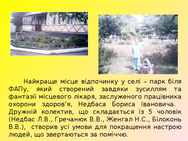  Найкраще місце відпочинку у селі – парк біля ФАПу, який створений завдяки зусиллям та фантазії місцевого лікаря, заслуженого працівника охорони здоров’я, Недбаса Бориса Івановича. Дружній колектив, що складається із 5 чоловік (Недбас Л.В., Гречанюк В.В., Женгал Н.С., Білоконь В.В.), створив усі умови для покращення настрою людей, що звертаються за поміччю. 