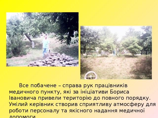  Все побачене – справа рук працівників медичного пункту, які за ініціативи Бориса Івановича привели територію до повного порядку. Умілий керівник створив сприятливу атмосферу для роботи персоналу та якісного надання медичної допомоги. 