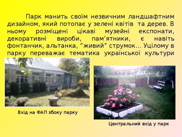  Парк манить своїм незвичним ландшафтним дизайном, який потопає у зелені квітів та дерев. В ньому розміщені цікаві музейні експонати, декоративні вироби, пам’ятники, є навіть фонтанчик, альтанка, “живий” струмок… Уцілому в парку переважає тематика української культури та побуту. Вхід на ФАП збоку парку Центральний вхід у парк 
