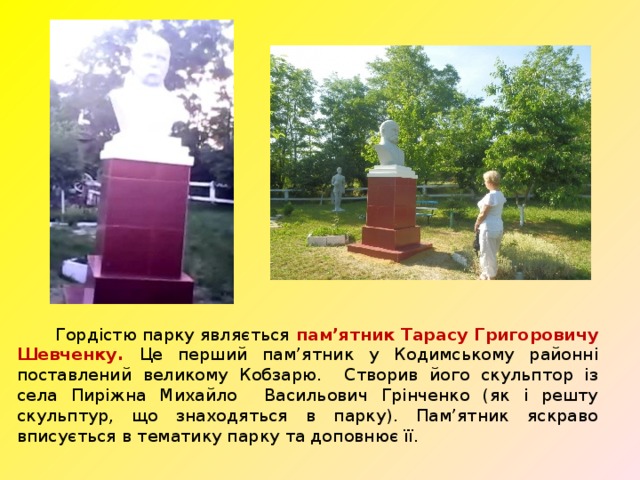  Гордістю парку являється пам’ятник Тарасу Григоровичу Шевченку. Це перший пам’ятник у Кодимському районні поставлений великому Кобзарю. Створив його скульптор із села Пиріжна Михайло Васильович Грінченко (як і решту скульптур, що знаходяться в парку). Пам’ятник яскраво вписується в тематику парку та доповнює її.  