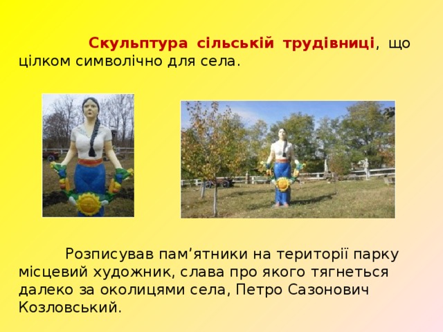  Скульптура сільській трудівниці , що цілком символічно для села.  Розписував пам’ятники на території парку місцевий художник, слава про якого тягнеться далеко за околицями села,  Петро Сазонович Козловський. 