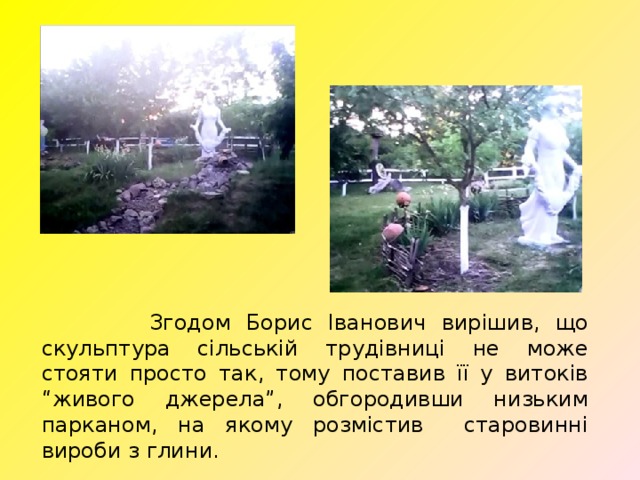  Згодом Борис Іванович вирішив, що скульптура сільській трудівниці не може стояти просто так, тому поставив її у витоків “живого джерела”, обгородивши низьким парканом, на якому розмістив старовинні вироби з глини.  
