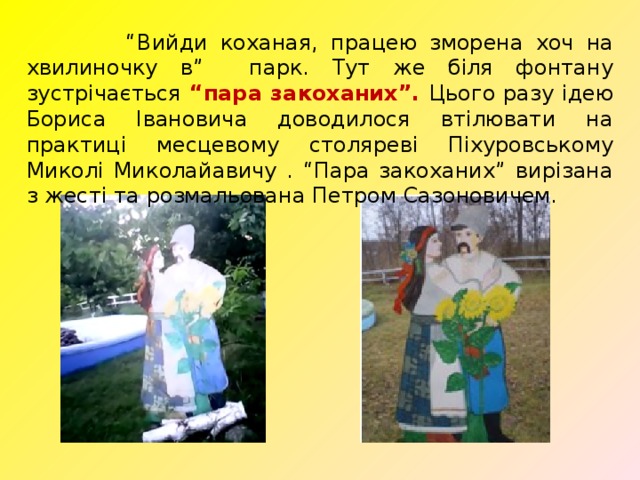 “ Вийди коханая, працею зморена хоч на хвилиночку в” парк. Тут же біля фонтану зустрічається “пара закоханих”. Цього разу ідею Бориса Івановича доводилося втілювати на практиці месцевому столяреві Піхуровському Миколі Миколайавичу . “Пара закоханих” вирізана з жесті та розмальована Петром Сазоновичем. 