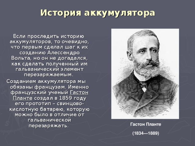 История аккумулятора  Если проследить историю аккумуляторов, то очевидно, что первым сделал шаг к их созданию Алессендро Вольта, но он не догадался, как сделать полученный им гальванический элемент перезаряжаемым. Созданием аккумулятора мы обязаны французам. Именно французский ученый Гастон Планте создал в 1859 году его прототип – свинцово-кислотную батарею, которую можно было в отличие от гальванической перезаряжать. Гастон Планте  (1834—1889)  