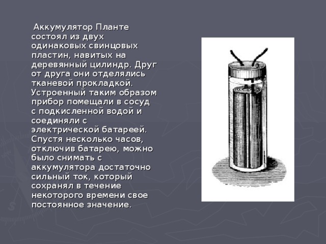  Аккумулятор Планте состоял из двух одинаковых свинцовых пластин, навитых на деревянный цилиндр. Друг от друга они отделялись тканевой прокладкой. Устроенный таким образом прибор помещали в сосуд с подкисленной водой и соединяли с электрической батареей. Спустя несколько часов, отключив батарею, можно было снимать с аккумулятора достаточно сильный ток, который сохранял в течение некоторого времени свое постоянное значение. 