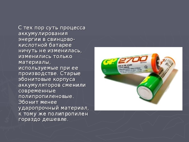  С тех пор суть процесса аккумулирования энергии в свинцово-кислотной батарее ничуть не изменилась, изменились только материалы, используемые при ее производстве. Старые эбонитовые корпуса аккумуляторов сменили современные полипропиленовые. Эбонит менее ударопрочный материал, к тому же полипропилен гораздо дешевле. 