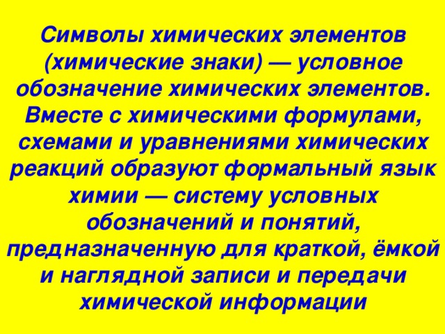 Cимволы химических элементов (химические знаки) — условное обозначение химических элементов. Вместе с химическими формулами, схемами и уравнениями химических реакций образуют формальный язык химии — систему условных обозначений и понятий, предназначенную для краткой, ёмкой и наглядной записи и передачи химической информации 