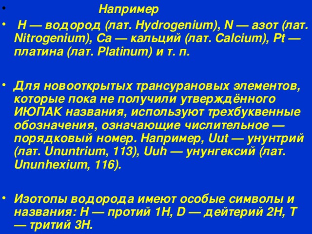  Например  H — водород (лат. Hydrogenium), N — азот (лат. Nitrogenium), Ca — кальций (лат. Calcium), Pt — платина (лат. Platinum) и т. п.  Для новооткрытых трансурановых элементов, которые пока не получили утверждённого ИЮПАК названия, используют трехбуквенные обозначения, означающие числительное — порядковый номер. Например, Uut — унунтрий (лат. Ununtrium, 113), Uuh — унунгексий (лат. Ununhexium, 116).  Изотопы водорода имеют особые символы и названия: H — протий 1H, D — дейтерий 2H, T — тритий 3H.  