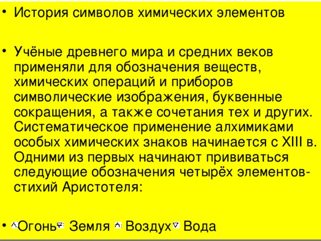 История символов химических элементов  Учёные древнего мира и средних веков применяли для обозначения веществ, химических операций и приборов символические изображения, буквенные сокращения, а также сочетания тех и других. Систематическое применение алхимиками особых химических знаков начинается с XIII в. Одними из первых начинают прививаться следующие обозначения четырёх элементов-стихий Аристотеля:   Огонь Земля Воздух Вода 