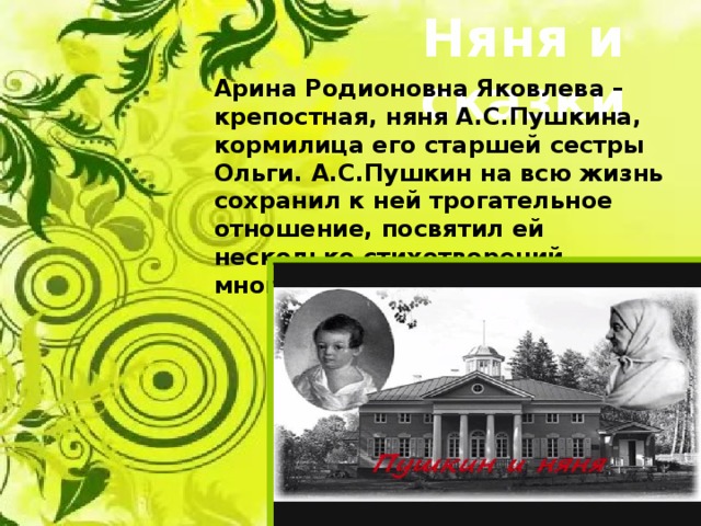 Няня и сказки Арина Родионовна Яковлева – крепостная, няня А.С.Пушкина, кормилица его старшей сестры Ольги. А.С.Пушкин на всю жизнь сохранил к ней трогательное отношение, посвятил ей несколько стихотворений, многократно упоминал в письмах. 