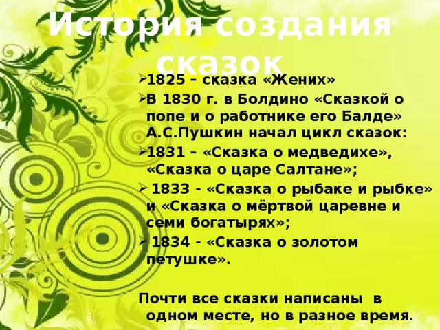 История создания сказок 1825 – сказка «Жених» В 1830 г. в Болдино «Сказкой о попе и о работнике его Балде» А.С.Пушкин начал цикл сказок: 1831 – «Сказка о медведихе», «Сказка о царе Салтане»;  1833 - «Сказка о рыбаке и рыбке» и «Сказка о мёртвой царевне и семи богатырях»;  1834 - «Сказка о золотом петушке».  Почти все сказки написаны в одном месте, но в разное время. 