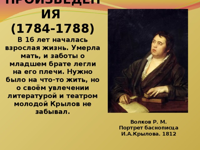 РАННИЕ ПРОИЗВЕДЕНИЯ  (1784-1788)  В 16 лет началась взрослая жизнь. Умерла мать, и заботы о младшем брате легли на его плечи. Нужно было на что-то жить, но о своём увлечении литературой и театром молодой Крылов не забывал.       Волков Р. М. Портрет баснописца И.А.Крылова. 1812 