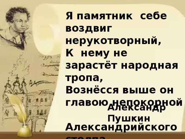 Я памятник себе воздвиг нерукотворный, К нему не зарастёт народная тропа, Вознёсся выше он главою непокорной  Александрийского столпа. Александр Пушкин 