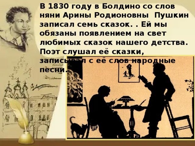 В 1830 году в Болдино со слов няни Арины Родионовны Пушкин записал семь сказок. . Ей мы обязаны появлением на свет любимых сказок нашего детства. Поэт слушал её сказки, записывал с её слов народные песни. 