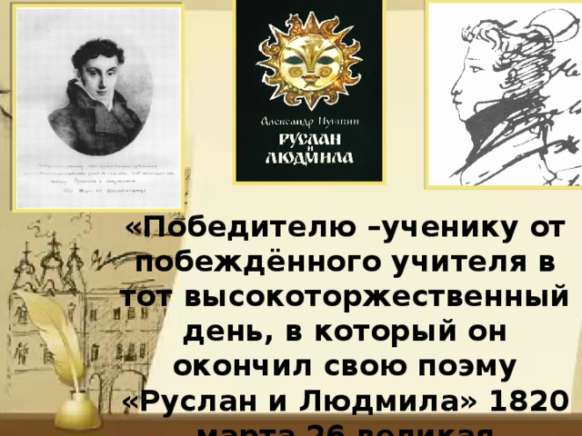 «Победителю –ученику от побеждённого учителя в тот высокоторжественный день, в который он окончил свою поэму «Руслан и Людмила» 1820 марта 26 великая пятница» В.А.Жуковский 