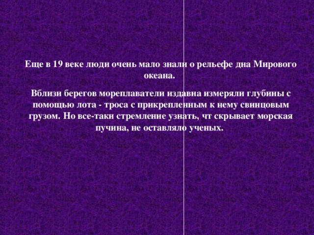 Еще в 19 веке люди очень мало знали о рельефе дна Мирового океана. Вблизи берегов мореплаватели издавна измеряли глубины с помощью лота - троса с прикрепленным к нему свинцовым грузом. Но все-таки стремление узнать, чт скрывает морская пучина, не оставляло ученых. 