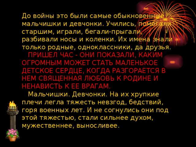 До войны это были самые обыкновенные мальчишки и девчонки. Учились, помогали старшим, играли, бегали-прыгали, разбивали носы и коленки. Их имена знали только родные, одноклассники, да друзья.      ПРИШЕЛ ЧАС - ОНИ ПОКАЗАЛИ, КАКИМ ОГРОМНЫМ МОЖЕТ СТАТЬ МАЛЕНЬКОЕ ДЕТСКОЕ СЕРДЦЕ, КОГДА РАЗГОРАЕТСЯ В НЕМ СВЯЩЕННАЯ ЛЮБОВЬ К РОДИНЕ И НЕНАВИСТЬ К ЕЕ ВРАГАМ.     Мальчишки. Девчонки. На их хрупкие плечи легла тяжесть невзгод, бедствий, горя военных лет. И не согнулись они под этой тяжестью, стали сильнее духом, мужественнее, выносливее.      