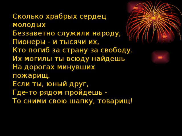 Сколько храбрых сердец молодых  Беззаветно служили народу,  Пионеры - и тысячи их,  Кто погиб за страну за свободу.  Их могилы ты всюду найдешь  На дорогах минувших пожарищ.  Если ты, юный друг,  Где-то рядом пройдешь -  То сними свою шапку, товарищ! 