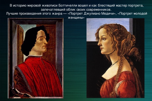 В историю мировой живописи Боттичелли вошел и как блестящий мастер портрета, запечатлевший облик своих современников. Лучшие произведения этого жанра — «Портрет Джулиано Медичи», «Портрет молодой женщины» 