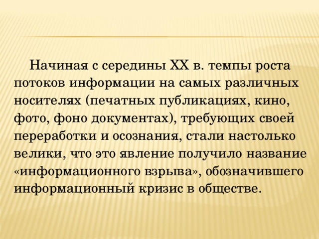 Начиная с середины XX в. темпы роста потоков информации на самых различных носителях (печатных публикациях, кино, фото, фоно документах), требующих своей переработки и осознания, стали настолько велики, что это явление получило название «информационного взрыва», обозначившего информационный кризис в обществе. 