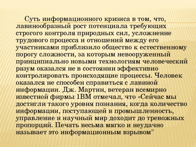  Суть информационного кризиса в том, что, лавинообразный рост потенциала требующих строгого контроля природных сил, усложнение трудового процесса и отношений между его участниками приблизило общество к естественному порогу сложности, за которым невооруженный принципиально новыми технологиям человеческий разум оказался не в состоянии эффективно контролировать происходящие процессы. Человек оказался не способен справиться с лавиной информации. Дж. Мартин, ветеран всемирно известной фирмы 1ВМ отмечал, что «Сейчас мы достигли такого уровня познания, когда количество информации, поступающей в промышленность, управление и научный мир доходит до тревожных пропорций. Печать весьма мягко и неудачно называет это информационным взрывом 