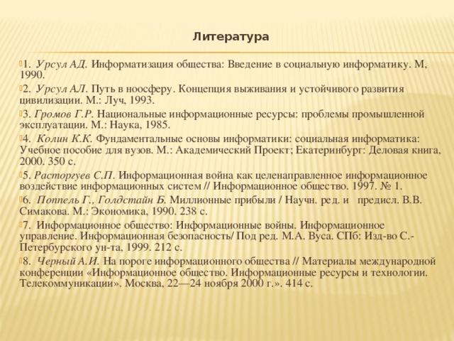 Литература   1. Урсул АД. Информатизация общества: Введение в социальную информатику. М, 1990. 2. Урсул АЛ. Путь в ноосферу. Концепция выживания и устойчивого развития цивилизации. М.: Луч, 1993. 3. Громов Г.Р. Национальные информационные ресурсы: проблемы промышленной эксплуатации. М.: Наука, 1985. 4. Колин К.К. Фундаментальные основы информатики: социальная информатика: Учебное пособие для вузов. М.: Академический Проект; Екатеринбург: Деловая книга, 2000. 350 с. 5. Расторгуев С.П. Информационная война как целенаправленное информационное воздействие информационных систем // Информационное общество. 1997. № 1. 6. Поппель Г., Голдстайн Б. Миллионные прибыли / Научн. ред. и предисл. В.В. Симакова. М.: Экономика, 1990. 238 с. 7. Информационное общество: Информационные войны. Информационное управление. Информационная безопасность/ Под ред. М.А. Вуса. СПб: Изд-во С.-Петербурского ун-та, 1999. 212 с. 8. Черный А.И. На пороге информационного общества // Материалы международной конференции «Информационное общество. Информационные ресурсы и технологии. Телекоммуникации». Москва, 22—24 ноября 2000 г.». 414 с.  