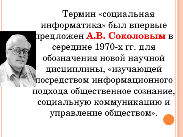 Термин «социальная информатика» был впервые предложен А.В. Соколовым в середине 1970-х гг. для обозначения новой научной дисциплины, «изучающей посредством информационного подхода общественное сознание, социальную коммуникацию и управление обществом». 