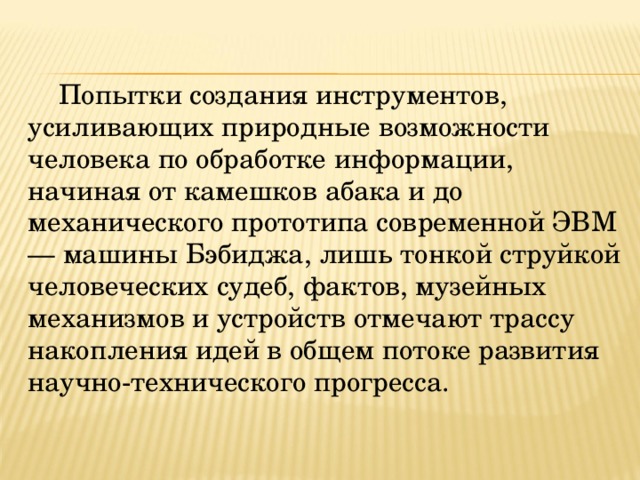Попытки создания инструментов, усиливающих природные возможности человека по обработке информации, начиная от камешков абака и до механического прототипа современной ЭВМ — машины Бэбиджа, лишь тонкой струйкой человеческих судеб, фактов, музейных механизмов и устройств отмечают трассу накопления идей в общем потоке развития научно-технического прогресса. 