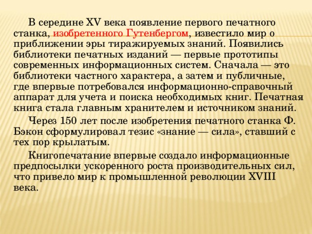 В середине XV века появление первого печатного станка, изобретенного Гутенбергом , известило мир о приближении эры тиражируемых знаний. Появились библиотеки печатных изданий — первые прототипы современных информационных систем. Сначала — это библиотеки частного характера, а затем и публичные, где впервые потребовался информационно-справочный аппарат для учета и поиска необходимых книг. Печатная книга стала главным хранителем и источником знаний. Через 150 лет после изобретения печатного станка Ф. Бэкон сформулировал тезис «знание — сила», ставший с тех пор крылатым. Книгопечатание впервые создало информационные предпосылки ускоренного роста производительных сил, что привело мир к промышленной революции XVIII века. 