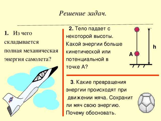   Решение задач .  2. Тело падает с некоторой высоты. Какой энергии больше кинетической или потенциальной  в точке А?  3 . Какие превращения энергии происходят при  движении мяча. Сохранит ли мяч свою энергию. Почему обосновать. 1. Из чего складывается полная механическая энергия самолета? h А 