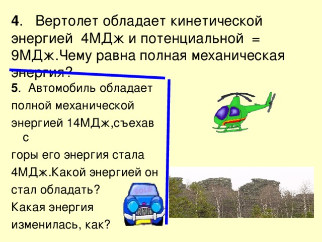 4 . Вертолет обладает кинетической энергией 4МДж и потенциальной = 9МДж.Чему равна полная механическая энергия? 5 . Автомобиль обладает полной механической энергией 14МДж,съехав с горы его энергия стала 4МДж.Какой энергией он стал обладать? Какая энергия изменилась, как? 