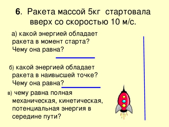  6 . Ракета массой 5кг стартовала вверх со скоростью 10 м/с.    а) какой энергией обладает ракета в момент старта? Чему она равна?  б) какой энергией обладает ракета в наивысшей точке? Чему она равна?  в) чему равна полная механическая, кинетическая, потенциальная энергия в середине пути? 