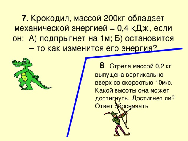 7 . Крокодил, массой 200кг обладает механической энергией = 0,4 кДж, если он: А) подпрыгнет на 1м; Б) остановится – то как изменится его энергия?  8 . Стрела массой 0,2 кг выпущена вертикально вверх со скоростью 10м/с. Какой высоты она может достигнуть. Достигнет ли? Ответ обосновать 