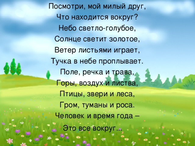 Посмотри, мой милый друг, Что находится вокруг? Небо светло-голубое, Солнце светит золотое, Ветер листьями играет, Тучка в небе проплывает. Поле, речка и трава, Горы, воздух и листва, Птицы, звери и леса, Гром, туманы и роса. Человек и время года – Это все вокруг...     