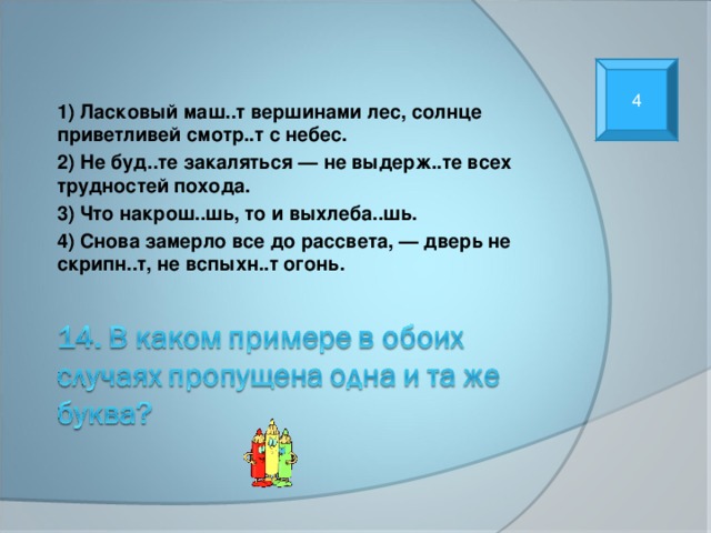 4 1) Ласковый маш..т вершинами лес, солнце приветливей смотр..т с небес. 2) Не буд..те закаляться — не выдерж..те всех трудностей похода. 3) Что накрош..шь, то и выхлеба..шь. 4) Снова замерло все до рассвета, — дверь не скрипн..т, не вспыхн..т огонь. 