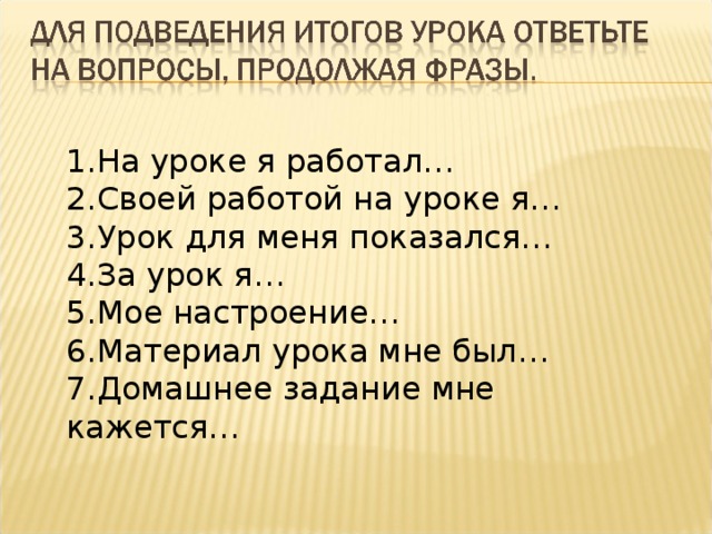 1.На уроке я работал… 2.Своей работой на уроке я… 3.Урок для меня показался… 4.За урок я… 5.Мое настроение… 6.Материал урока мне был… 7.Домашнее задание мне кажется… 