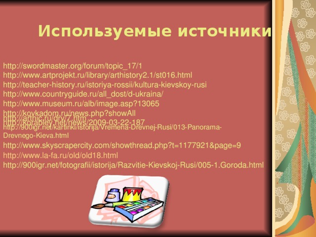  Используемые источники http://swordmaster.org/forum/topic_17/1  http://www.artprojekt.ru/library/arthistory2.1/st016.html  http://teacher-history.ru/istoriya-rossii/kultura-kievskoy-rusi  http://www.countryguide.ru/all_dost/d-ukraina/  http://www.museum.ru/alb/image.asp?13065  http://kovkadom.ru/news.php?showAll  http://korabley.net/news/2009-03-22-187 http://arthic.ru/drv/7.htm http://900igr.net/kartinki/istorija/Vremena-Drevnej-Rusi/013-Panorama-Drevnego-Kieva.html http://www.skyscrapercity.com/showthread.php?t=1177921&page=9 http://www.la-fa.ru/old/old18.html http://900igr.net/fotografii/istorija/Razvitie-Kievskoj-Rusi/005-1.Goroda.html 
