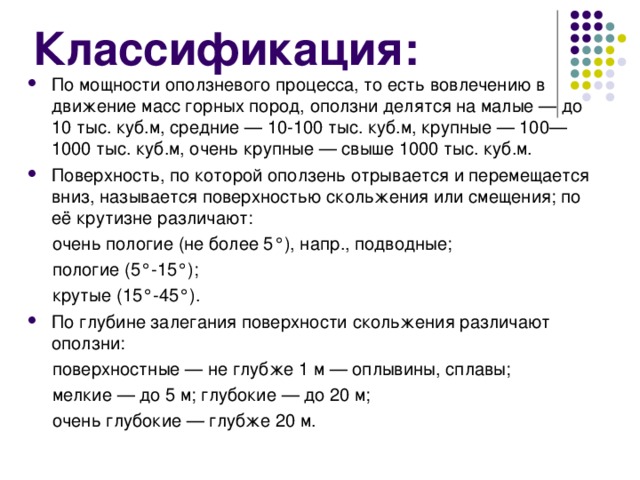 Классификация: По мощности оползневого процесса, то есть вовлечению в движение масс горных пород, оползни делятся на малые — до 10 тыс. куб.м, средние — 10-100 тыс. куб.м, крупные — 100—1000 тыс. куб.м, очень крупные — свыше 1000 тыс. куб.м. Поверхность, по которой оползень отрывается и перемещается вниз, называется поверхностью скольжения или смещения; по её крутизне различают:  очень пологие (не более 5°), напр., подводные;  пологие (5°-15°);  крутые (15°-45°). По глубине залегания поверхности скольжения различают оползни:  поверхностные — не глубже 1 м — оплывины, сплавы;  мелкие — до 5 м; глубокие — до 20 м;  очень глубокие — глубже 20 м. 