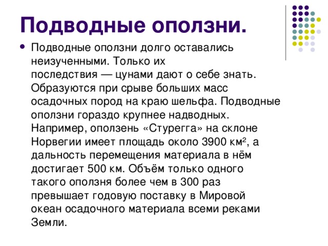 Подводные оползни. Подводные оползни долго оставались неизученными. Только их последствия — цунами дают о себе знать. Образуются при срыве больших масс осадочных пород на краю шельфа. Подводные оползни гораздо крупнее надводных. Например, оползень «Стурегга» на склоне Норвегии имеет площадь около 3900 км², а дальность перемещения материала в нём достигает 500 км. Объём только одного такого оползня более чем в 300 раз превышает годовую поставку в Мировой океан осадочного материала всеми реками Земли. 