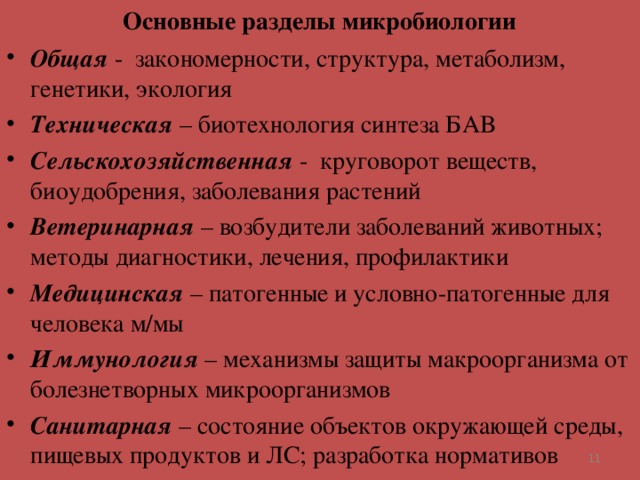 Основные разделы микробиологии Общая - закономерности, структура, метаболизм, генетики, экология Техническая – биотехнология синтеза БАВ Сельскохозяйственная - круговорот веществ, биоудобрения, заболевания растений Ветеринарная – возбудители заболеваний животных; методы диагностики, лечения, профилактики Медицинская – патогенные и условно-патогенные для человека м/мы Иммунология – механизмы защиты макроорганизма от болезнетворных микроорганизмов Санитарная – состояние объектов окружающей среды, пищевых продуктов и ЛС; разработка нормативов   