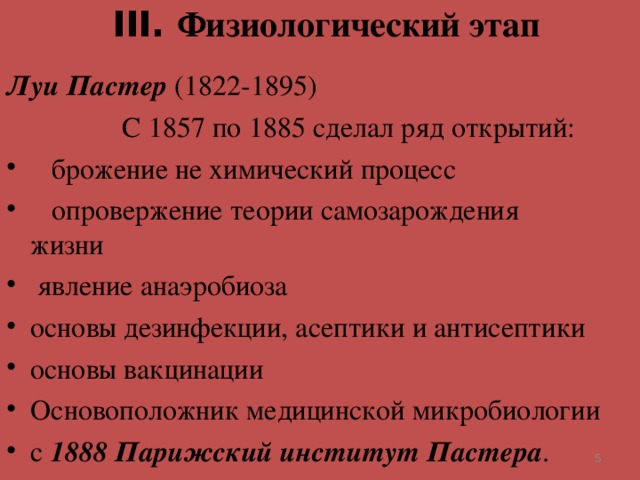 III . Физиологический этап   Луи Пастер (1822-1895)  С 1857 по 1885 сделал ряд открытий:  брожение не химический процесс  опровержение теории самозарождения жизни  явление анаэробиоза основы дезинфекции, асептики и антисептики основы вакцинации Основоположник медицинской микробиологии с 1888 Парижский институт Пастера .   