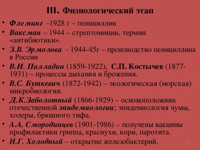 III . Физиологический этап Флеминг -1928 г – пенициллин Ваксман – 1944 – стрептомицин, термин «антибиотики». З.В. Эрмолова - 1944-45г – производство пенициллина в России В.И. Палладин (1859-1922), С.П. Костычев (1877-1931) – процессы дыхания и брожения. В.С. Буткевич (1872-1942) – экологическая (морская) микробиология. Д.К.Заболотный (1866-1929) – основоположник отечественной эпидемиологии ; эпидемиология чумы, холеры, брюшного тифа. А.А. Смородинцев (1901-1986) – получены вакцины профилактики гриппа, краснухи, кори, паротита. Н.Г. Холодный – открытие железобактерий.   